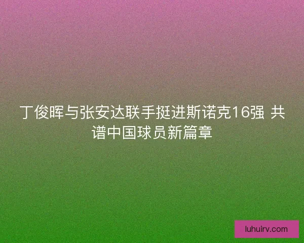 丁俊晖与张安达联手挺进斯诺克16强 共谱中国球员新篇章