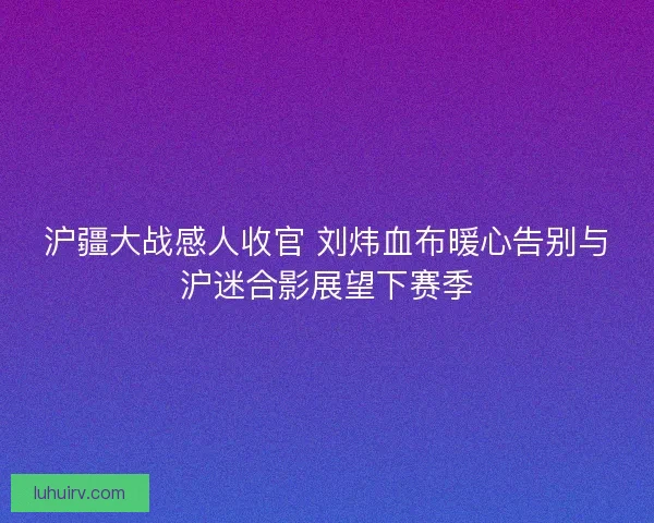 沪疆大战感人收官 刘炜血布暖心告别与沪迷合影展望下赛季