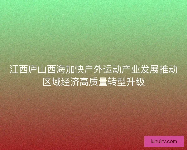 江西庐山西海加快户外运动产业发展推动区域经济高质量转型升级