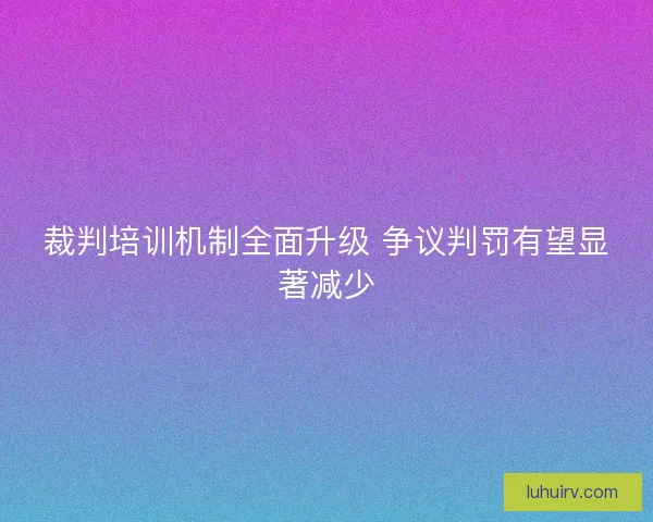 裁判培训机制全面升级 争议判罚有望显著减少