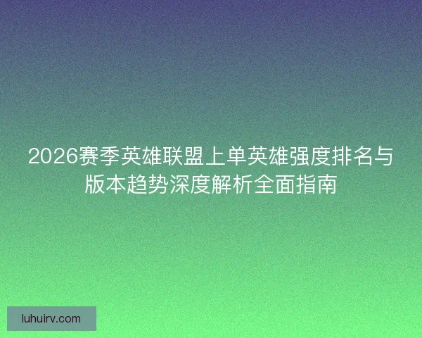 2026赛季英雄联盟上单英雄强度排名与版本趋势深度解析全面指南