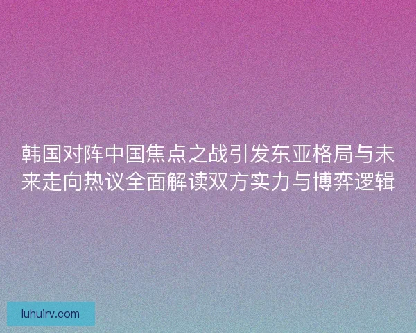 韩国对阵中国焦点之战引发东亚格局与未来走向热议全面解读双方实力与博弈逻辑