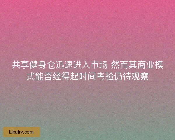 共享健身仓迅速进入市场 然而其商业模式能否经得起时间考验仍待观察