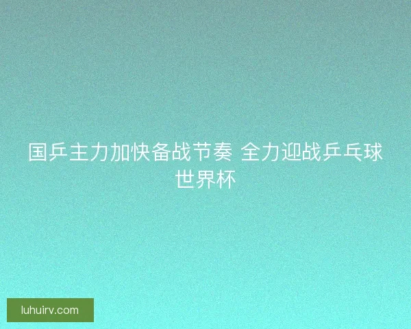 国乒主力加快备战节奏 全力迎战乒乓球世界杯