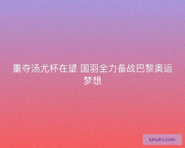 重夺汤尤杯在望 国羽全力备战巴黎奥运梦想