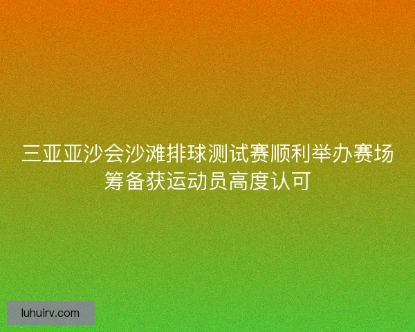 三亚亚沙会沙滩排球测试赛顺利举办赛场筹备获运动员高度认可