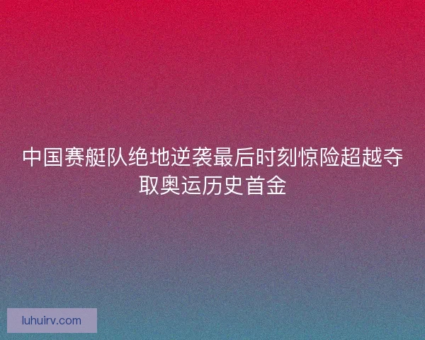 中国赛艇队绝地逆袭最后时刻惊险超越夺取奥运历史首金