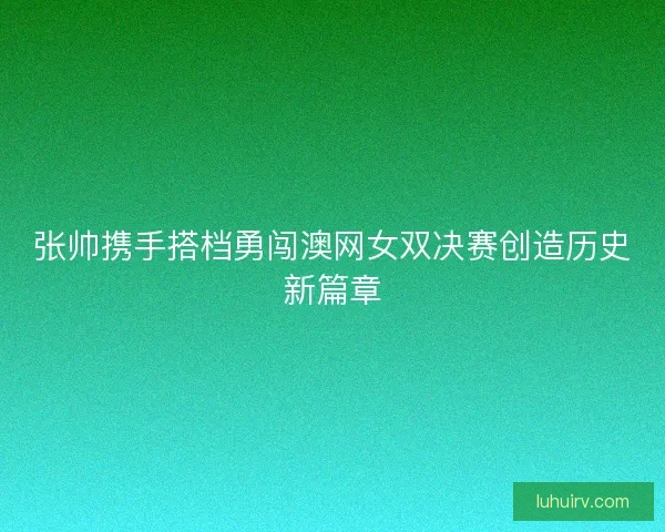 张帅携手搭档勇闯澳网女双决赛创造历史新篇章