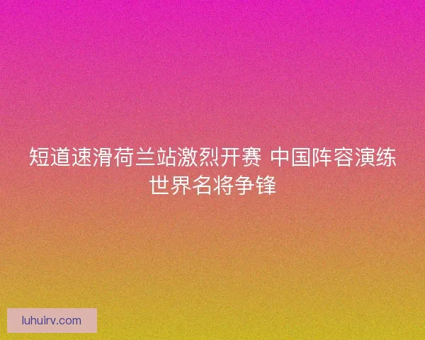 短道速滑荷兰站激烈开赛 中国阵容演练世界名将争锋
