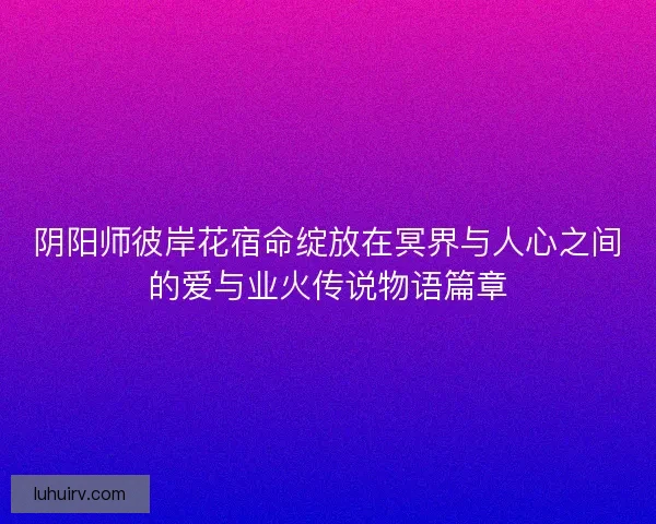 阴阳师彼岸花宿命绽放在冥界与人心之间的爱与业火传说物语篇章