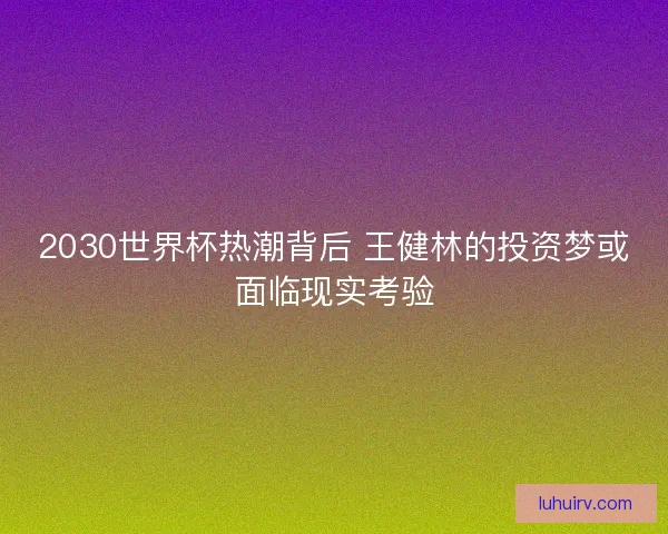 2030世界杯热潮背后 王健林的投资梦或面临现实考验 2030世界杯热潮背后 王健林的投资梦或面临现实考验