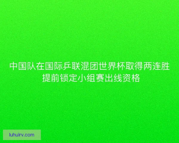 中国队在国际乒联混团世界杯取得两连胜 提前锁定小组赛出线资格