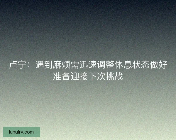 卢宁：遇到麻烦需迅速调整休息状态做好准备迎接下次挑战