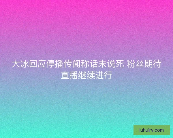 大冰回应停播传闻称话未说死 粉丝期待直播继续进行
