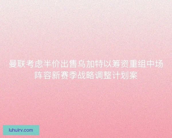 曼联考虑半价出售乌加特以筹资重组中场阵容新赛季战略调整计划案