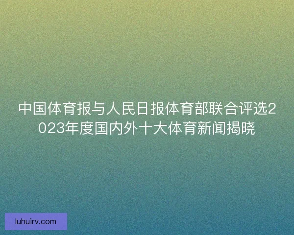 中国体育报与人民日报体育部联合评选2023年度国内外十大体育新闻揭晓