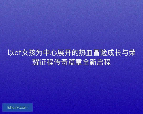 以cf女孩为中心展开的热血冒险成长与荣耀征程传奇篇章全新启程
