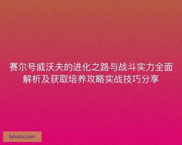 赛尔号威沃夫的进化之路与战斗实力全面解析及获取培养攻略实战技巧分享 赛尔号威沃夫的进化之路与战斗实力全面解析及获取培养攻略实战技巧分享