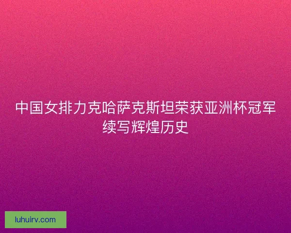 中国女排力克哈萨克斯坦荣获亚洲杯冠军续写辉煌历史 中国女排力克哈萨克斯坦荣获亚洲杯冠军续写辉煌历史