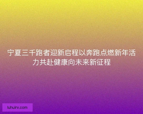 宁夏三千跑者迎新启程以奔跑点燃新年活力共赴健康向未来新征程