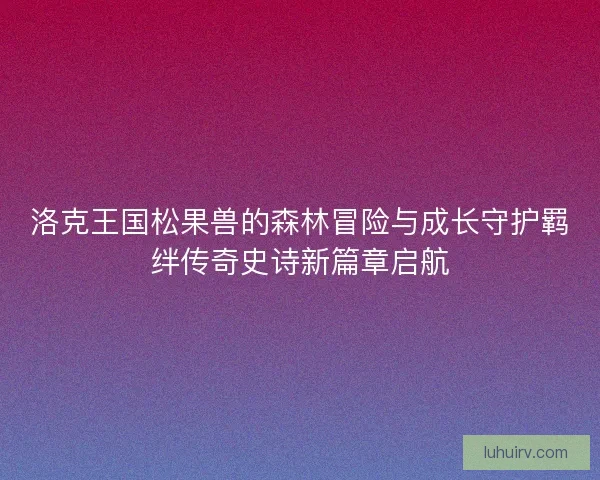 洛克王国松果兽的森林冒险与成长守护羁绊传奇史诗新篇章启航