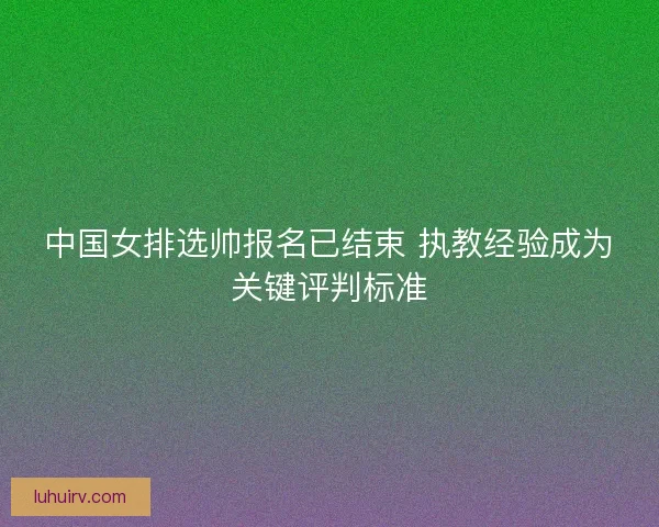 中国女排选帅报名已结束 执教经验成为关键评判标准