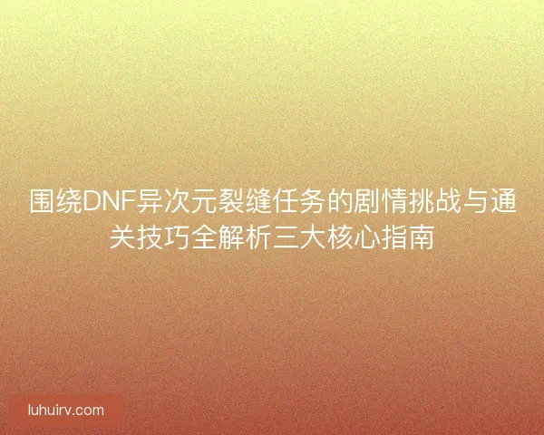围绕DNF异次元裂缝任务的剧情挑战与通关技巧全解析三大核心指南