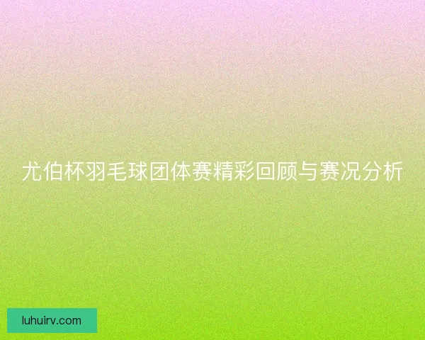 尤伯杯羽毛球团体赛精彩回顾与赛况分析