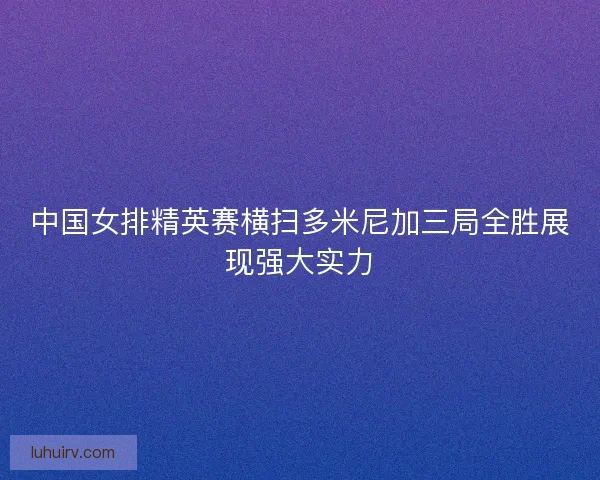 中国女排精英赛横扫多米尼加三局全胜展现强大实力