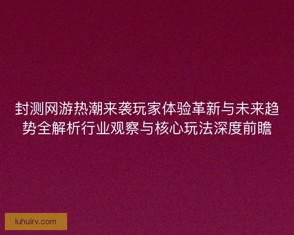 封测网游热潮来袭玩家体验革新与未来趋势全解析行业观察与核心玩法深度前瞻
