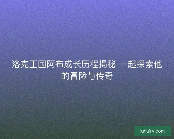 洛克王国阿布成长历程揭秘 一起探索他的冒险与传奇