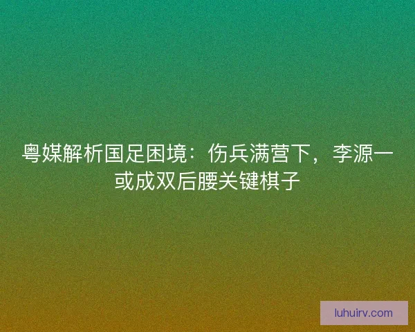 粤媒解析国足困境：伤兵满营下，李源一或成双后腰关键棋子