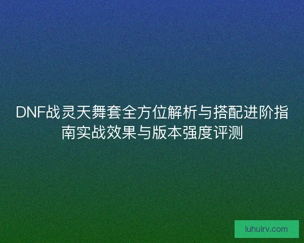 DNF战灵天舞套全方位解析与搭配进阶指南实战效果与版本强度评测 DNF战灵天舞套全方位解析与搭配进阶指南实战效果与版本强度评测
