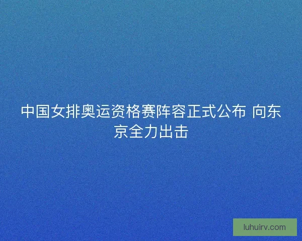 中国女排奥运资格赛阵容正式公布 向东京全力出击 中国女排奥运资格赛阵容正式公布 向东京全力出击