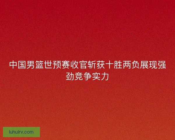 中国男篮世预赛收官斩获十胜两负展现强劲竞争实力