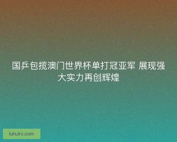 国乒包揽澳门世界杯单打冠亚军 展现强大实力再创辉煌 国乒包揽澳门世界杯单打冠亚军 展现强大实力再创辉煌