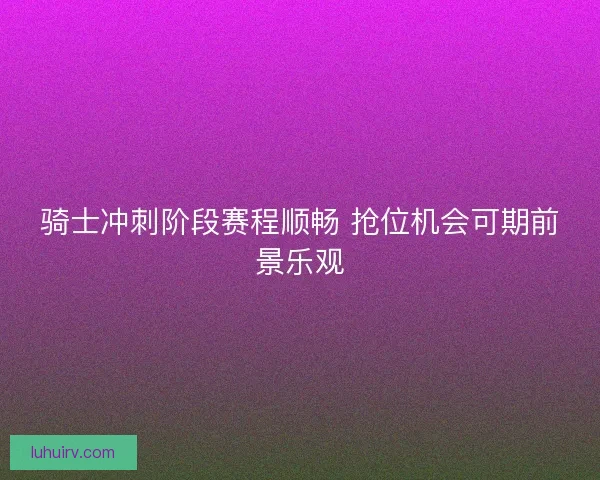 骑士冲刺阶段赛程顺畅 抢位机会可期前景乐观 骑士冲刺阶段赛程顺畅 抢位机会可期前景乐观